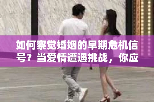 如何察觉婚姻的早期危机信号？当爱情遭遇挑战，你应该怎么办？