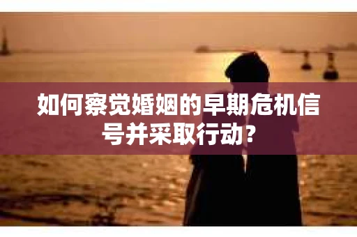 如何察觉婚姻的早期危机信号并采取行动？