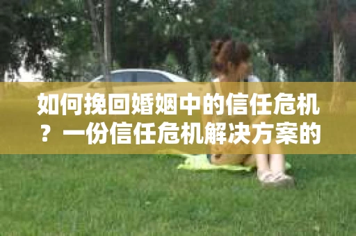 如何挽回婚姻中的信任危机？一份信任危机解决方案的干货指南