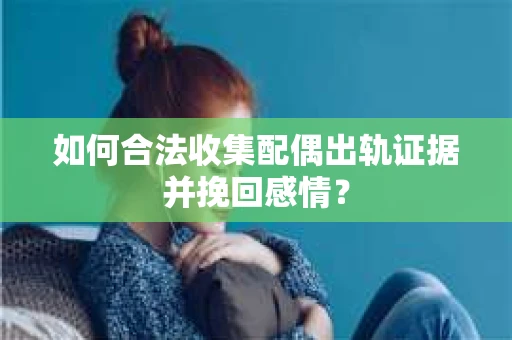 如何合法收集配偶出轨证据并挽回感情？