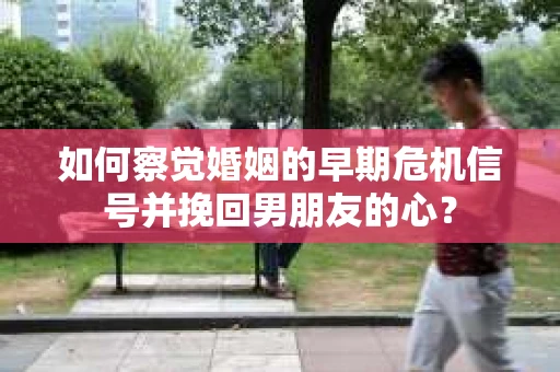 如何察觉婚姻的早期危机信号并挽回男朋友的心？