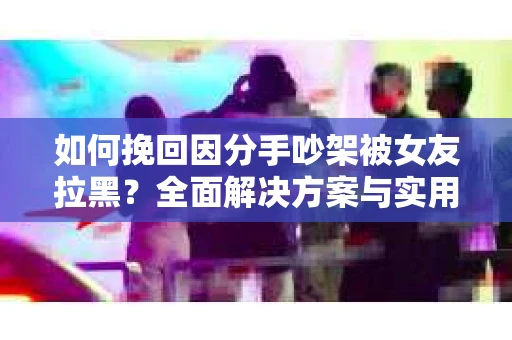 如何挽回因分手吵架被女友拉黑？全面解决方案与实用建议