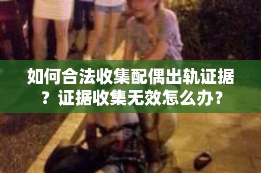 如何合法收集配偶出轨证据？证据收集无效怎么办？