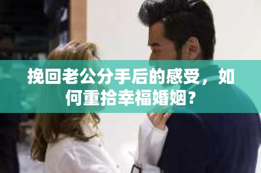 挽回老公分手后的感受，如何重拾幸福婚姻？