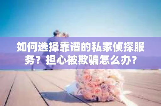 如何选择靠谱的私家侦探服务？担心被欺骗怎么办？