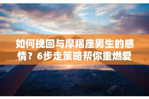 如何挽回与摩羯座男生的感情？6步走策略帮你重燃爱情之火
