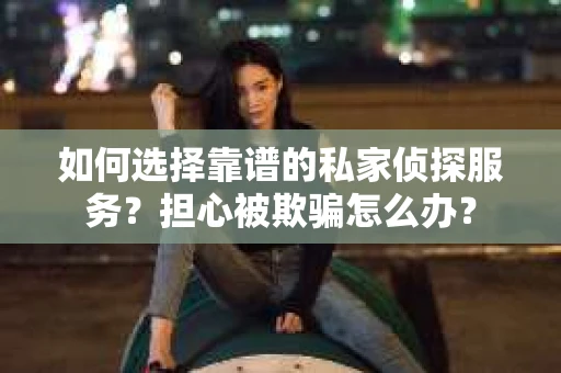 如何选择靠谱的私家侦探服务？担心被欺骗怎么办？