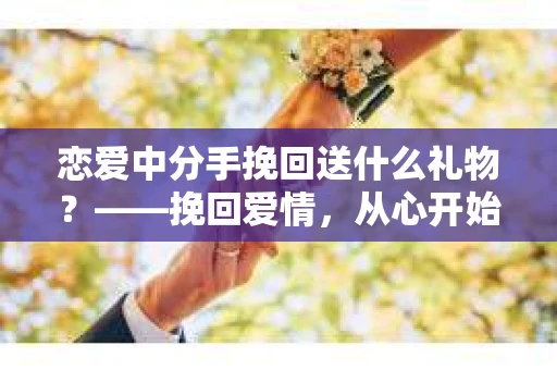 恋爱中分手挽回送什么礼物？——挽回爱情，从心开始