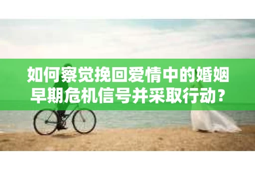 如何察觉挽回爱情中的婚姻早期危机信号并采取行动？