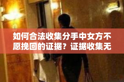 如何合法收集分手中女方不愿挽回的证据？证据收集无效怎么办？