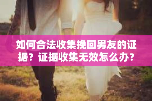 如何合法收集挽回男友的证据？证据收集无效怎么办？
