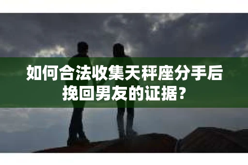 如何合法收集天秤座分手后挽回男友的证据？