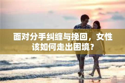 面对分手纠缠与挽回，女性该如何走出困境？