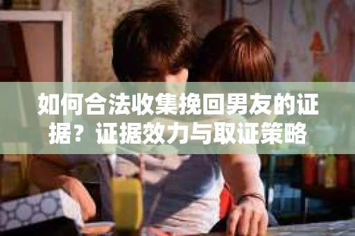 如何合法收集挽回男友的证据？证据效力与取证策略
