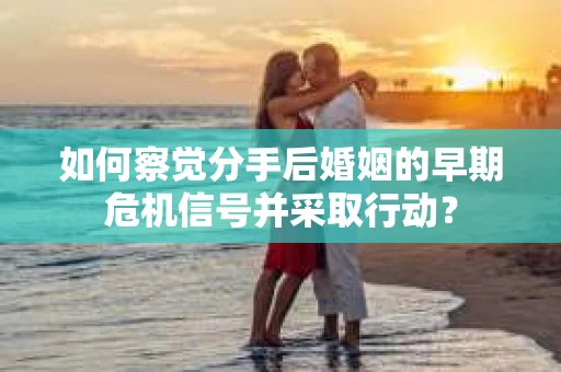 如何察觉分手后婚姻的早期危机信号并采取行动？