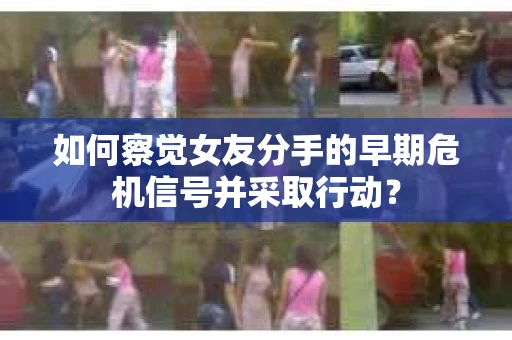 如何察觉女友分手的早期危机信号并采取行动？