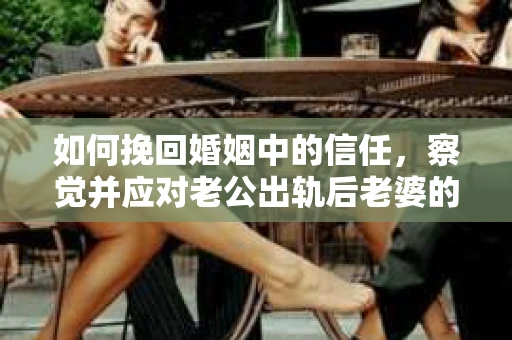 如何挽回婚姻中的信任，察觉并应对老公出轨后老婆的危机信号