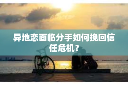 异地恋面临分手如何挽回信任危机？