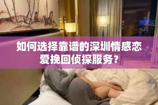 如何选择靠谱的深圳情感恋爱挽回侦探服务？