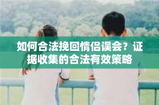 如何合法挽回情侣误会？证据收集的合法有效策略