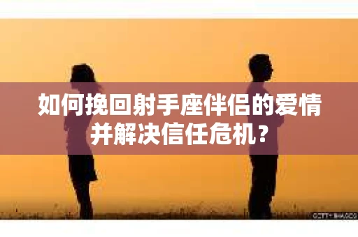 如何挽回射手座伴侣的爱情并解决信任危机？