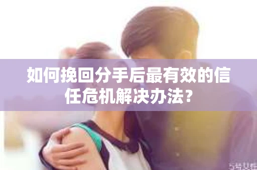 如何挽回分手后最有效的信任危机解决办法？