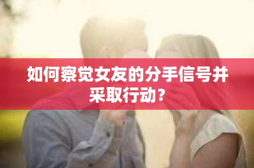 如何察觉女友的分手信号并采取行动？