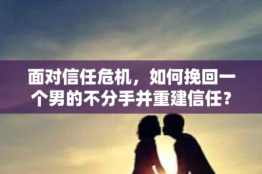 面对信任危机，如何挽回一个男的不分手并重建信任？