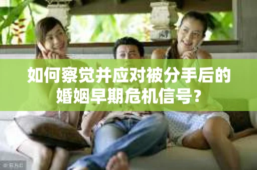如何察觉并应对被分手后的婚姻早期危机信号？