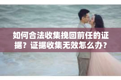 如何合法收集挽回前任的证据？证据收集无效怎么办？