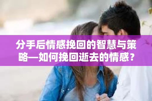 分手后情感挽回的智慧与策略—如何挽回逝去的情感？