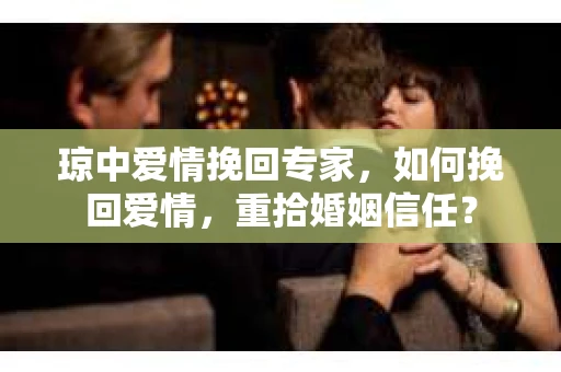 琼中爱情挽回专家，如何挽回爱情，重拾婚姻信任？