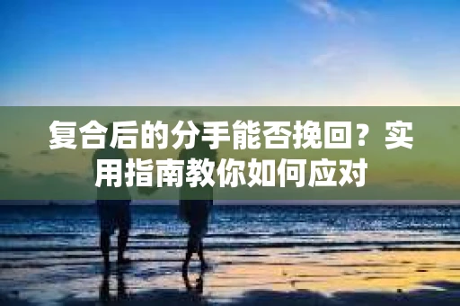 复合后的分手能否挽回？实用指南教你如何应对